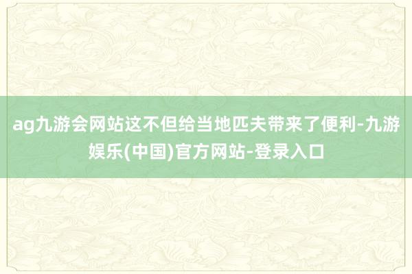 ag九游会网站这不但给当地匹夫带来了便利-九游娱乐(中国)官方网站-登录入口