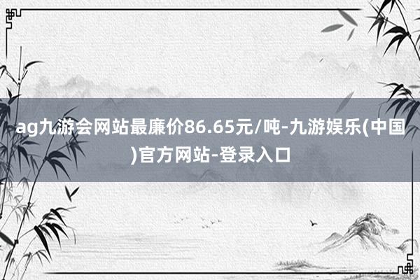 ag九游会网站最廉价86.65元/吨-九游娱乐(中国)官方网站-登录入口