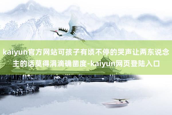 kaiyun官方网站可孩子有顷不停的哭声让两东说念主的话莫得涓滴确凿度-kaiyun网页登陆入口