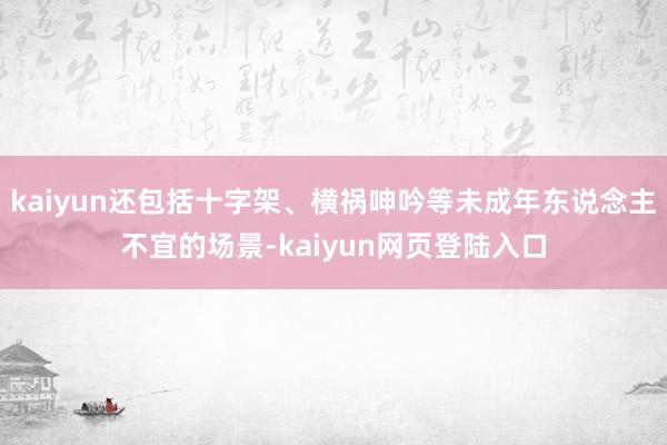 kaiyun还包括十字架、横祸呻吟等未成年东说念主不宜的场景-kaiyun网页登陆入口