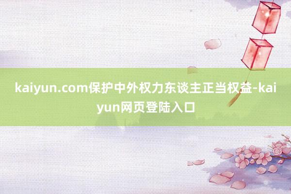 kaiyun.com保护中外权力东谈主正当权益-kaiyun网页登陆入口