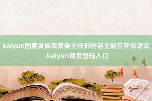 kaiyun国度发展改良委主任郑栅洁主握召开谈话会-kaiyun网页登陆入口