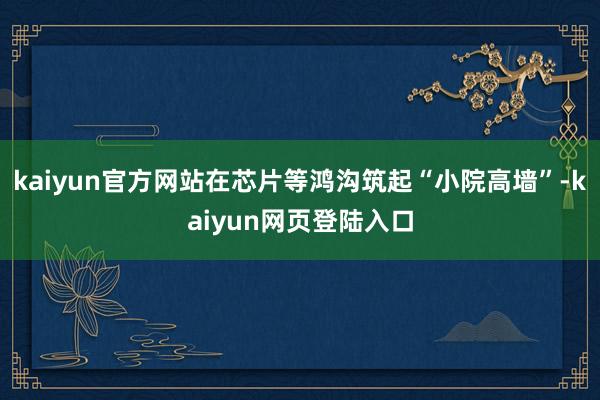 kaiyun官方网站在芯片等鸿沟筑起“小院高墙”-kaiyun网页登陆入口