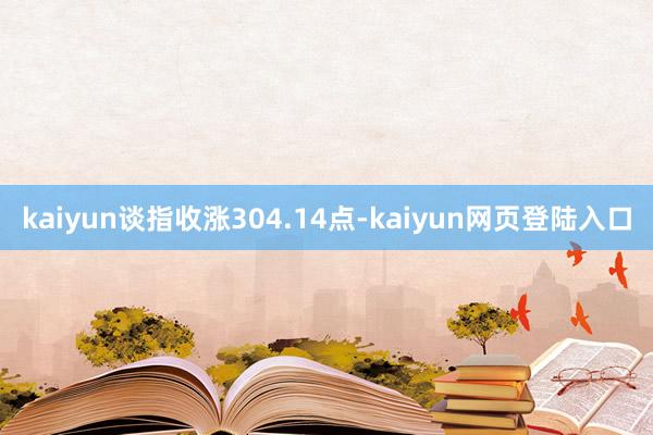 kaiyun谈指收涨304.14点-kaiyun网页登陆入口