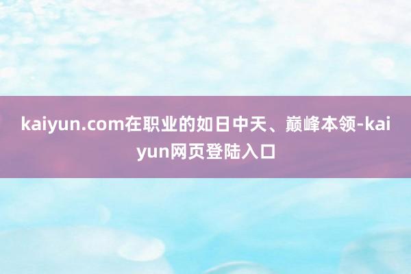 kaiyun.com在职业的如日中天、巅峰本领-kaiyun网页登陆入口