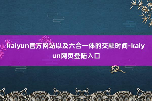 kaiyun官方网站以及六合一体的交融时间-kaiyun网页登陆入口