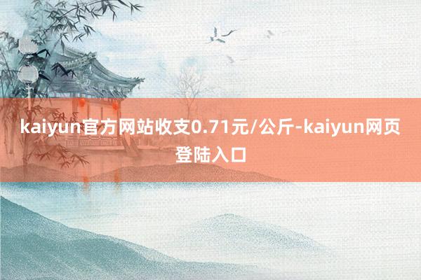 kaiyun官方网站收支0.71元/公斤-kaiyun网页登陆入口