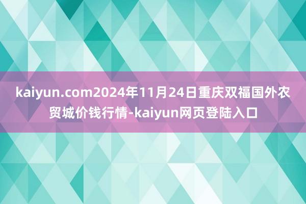 kaiyun.com2024年11月24日重庆双福国外农贸城价钱行情-kaiyun网页登陆入口