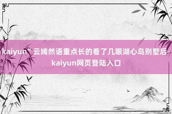 kaiyun”云嫣然语重点长的看了几眼湖心岛别墅后-kaiyun网页登陆入口