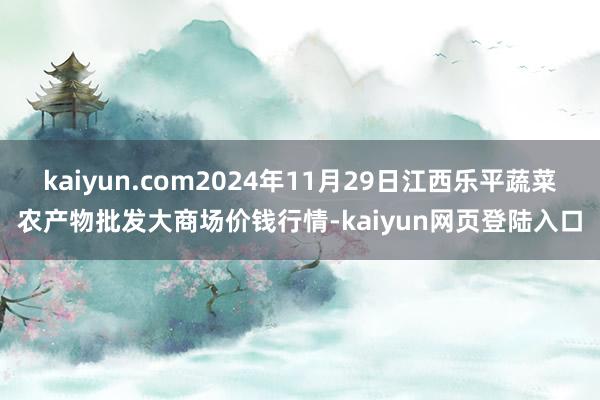 kaiyun.com2024年11月29日江西乐平蔬菜农产物批发大商场价钱行情-kaiyun网页登陆入口