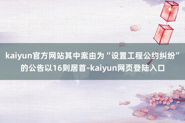 kaiyun官方网站其中案由为“设置工程公约纠纷”的公告以16则居首-kaiyun网页登陆入口