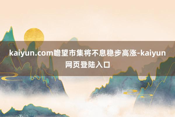 kaiyun.com瞻望市集将不息稳步高涨-kaiyun网页登陆入口