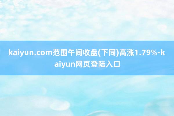 kaiyun.com范围午间收盘(下同)高涨1.79%-kaiyun网页登陆入口