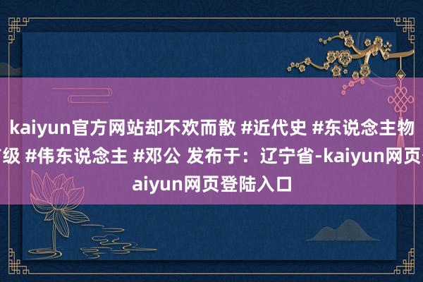 kaiyun官方网站却不欢而散 #近代史 #东说念主物故事 #首级 #伟东说念主 #邓公 发布于：辽宁省-kaiyun网页登陆入口