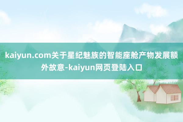 kaiyun.com关于星纪魅族的智能座舱产物发展额外故意-kaiyun网页登陆入口