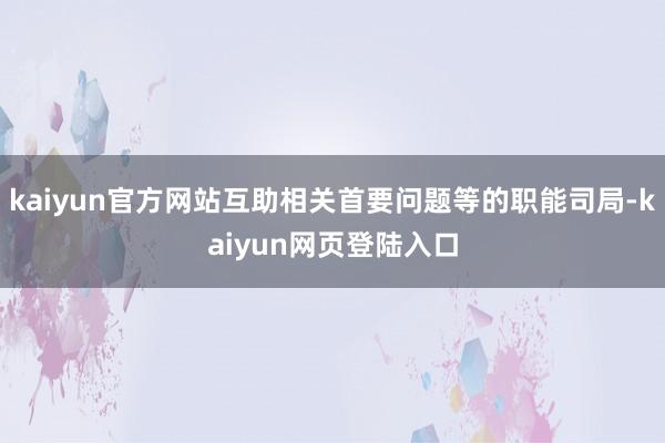 kaiyun官方网站互助相关首要问题等的职能司局-kaiyun网页登陆入口