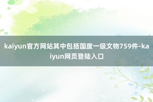 kaiyun官方网站其中包括国度一级文物759件-kaiyun网页登陆入口