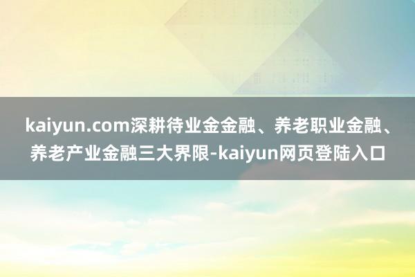 kaiyun.com深耕待业金金融、养老职业金融、养老产业金融三大界限-kaiyun网页登陆入口