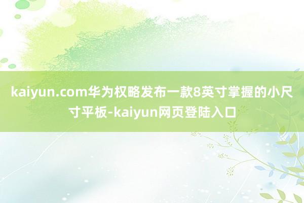 kaiyun.com华为权略发布一款8英寸掌握的小尺寸平板-kaiyun网页登陆入口