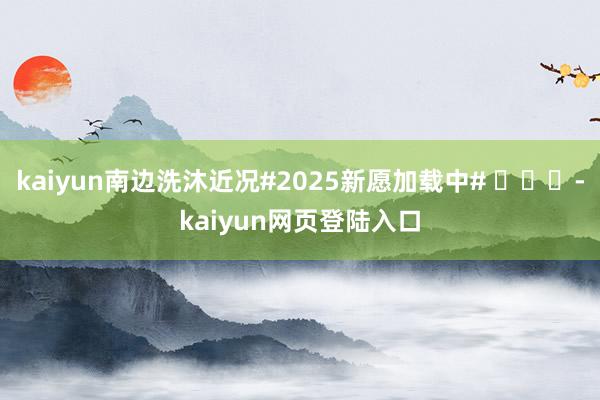 kaiyun南边洗沐近况#2025新愿加载中# ​​​-kaiyun网页登陆入口