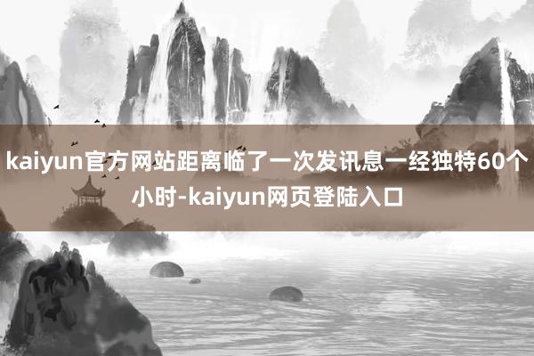 kaiyun官方网站距离临了一次发讯息一经独特60个小时-kaiyun网页登陆入口