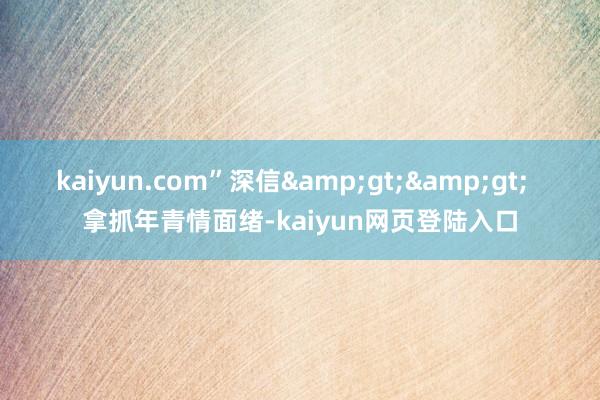 kaiyun.com”深信&gt;&gt;  拿抓年青情面绪-kaiyun网页登陆入口