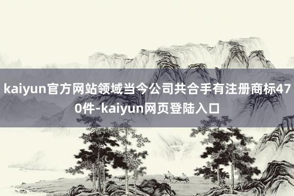 kaiyun官方网站领域当今公司共合手有注册商标470件-kaiyun网页登陆入口