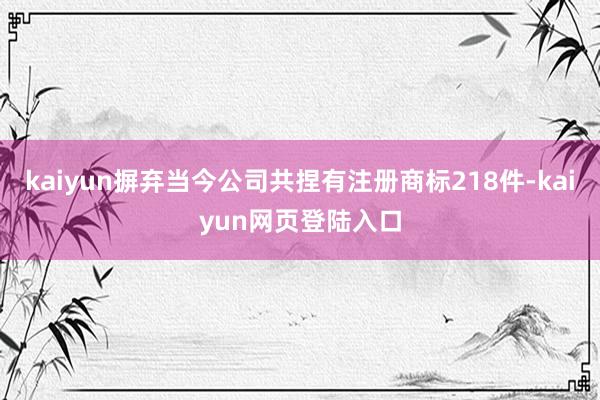 kaiyun摒弃当今公司共捏有注册商标218件-kaiyun网页登陆入口