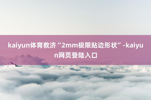 kaiyun体育救济“2mm极限贴边形状”-kaiyun网页登陆入口