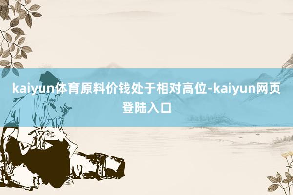 kaiyun体育原料价钱处于相对高位-kaiyun网页登陆入口