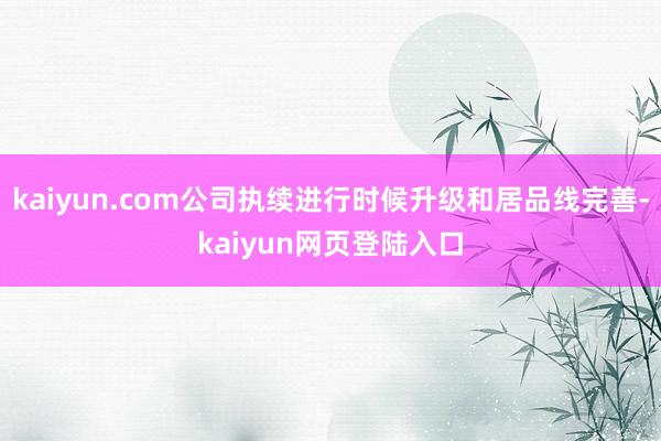 kaiyun.com公司执续进行时候升级和居品线完善-kaiyun网页登陆入口