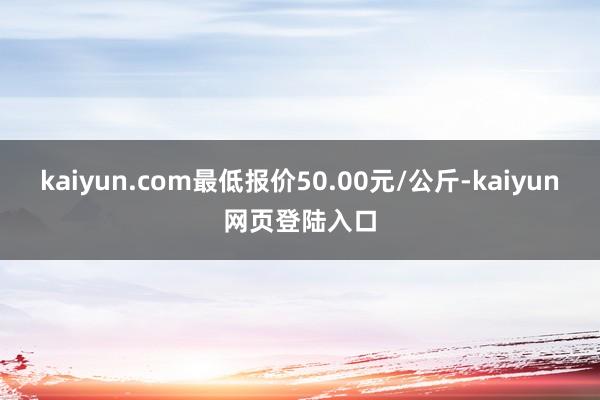 kaiyun.com最低报价50.00元/公斤-kaiyun网页登陆入口