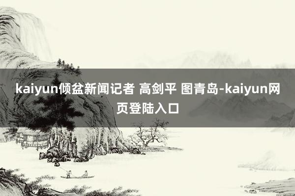 kaiyun倾盆新闻记者 高剑平 图青岛-kaiyun网页登陆入口