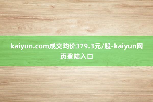 kaiyun.com成交均价379.3元/股-kaiyun网页登陆入口