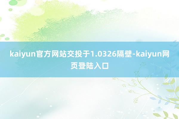 kaiyun官方网站交投于1.0326隔壁-kaiyun网页登陆入口