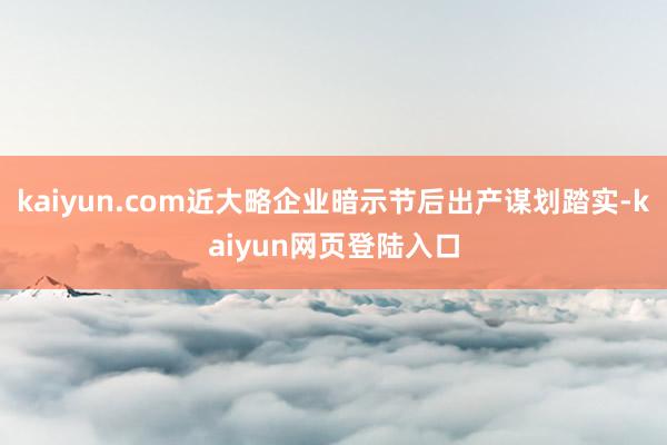 kaiyun.com近大略企业暗示节后出产谋划踏实-kaiyun网页登陆入口