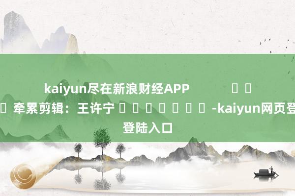 kaiyun尽在新浪财经APP            						牵累剪辑：王许宁 							-kaiyun网页登陆入口