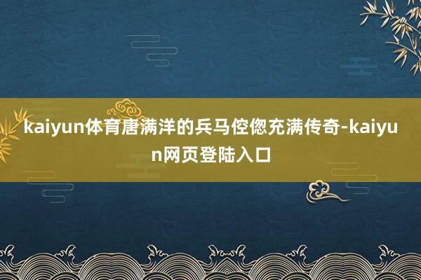 kaiyun体育唐满洋的兵马倥偬充满传奇-kaiyun网页登陆入口