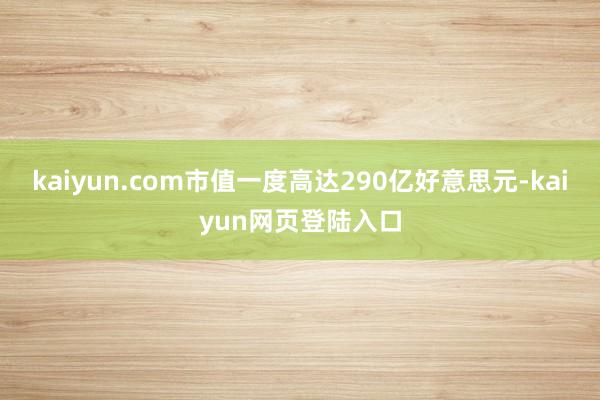 kaiyun.com市值一度高达290亿好意思元-kaiyun网页登陆入口