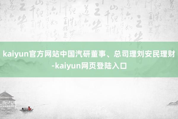 kaiyun官方网站中国汽研董事、总司理刘安民理财-kaiyun网页登陆入口