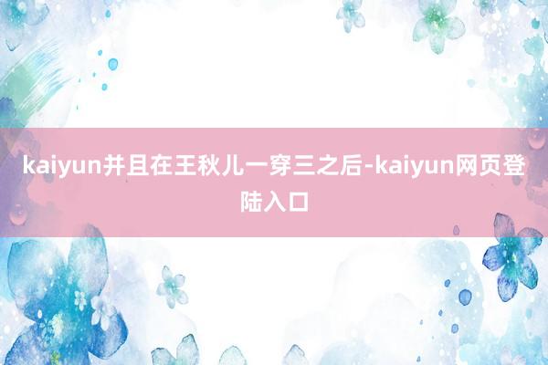 kaiyun并且在王秋儿一穿三之后-kaiyun网页登陆入口