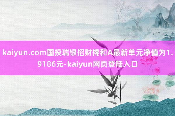 kaiyun.com国投瑞银招财搀和A最新单元净值为1.9186元-kaiyun网页登陆入口
