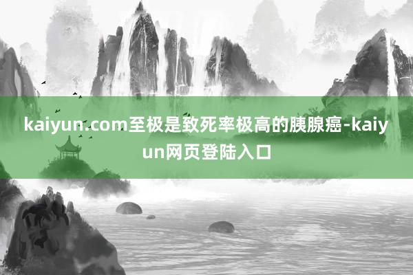 kaiyun.com至极是致死率极高的胰腺癌-kaiyun网页登陆入口