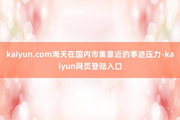 kaiyun.com海天在国内市集靠近的事迹压力-kaiyun网页登陆入口