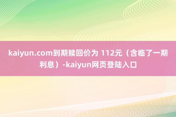 kaiyun.com到期赎回价为 112元（含临了一期利息）-kaiyun网页登陆入口