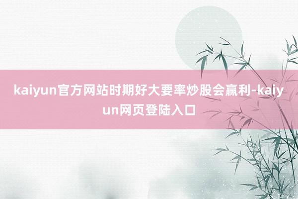 kaiyun官方网站时期好大要率炒股会赢利-kaiyun网页登陆入口