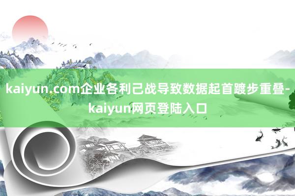 kaiyun.com企业各利己战导致数据起首踱步重叠-kaiyun网页登陆入口