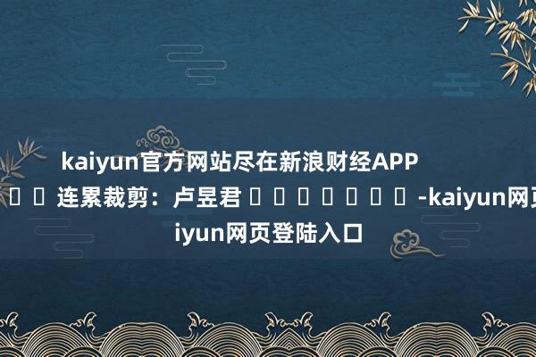 kaiyun官方网站尽在新浪财经APP            						连累裁剪：卢昱君 							-kaiyun网页登陆入口