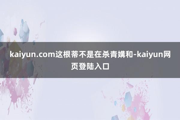 kaiyun.com这根蒂不是在杀青媾和-kaiyun网页登陆入口