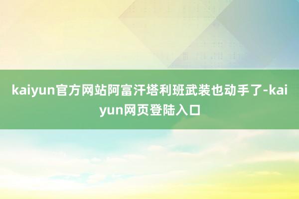 kaiyun官方网站阿富汗塔利班武装也动手了-kaiyun网页登陆入口